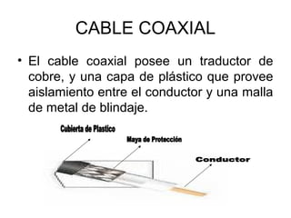 CABLE COAXIAL
• El cable coaxial posee un traductor de
cobre, y una capa de plástico que provee
aislamiento entre el conductor y una malla
de metal de blindaje.

 