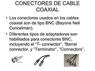 CONECTORES DE CABLE
COAXIAL
• Los conectores usados en los cables
coaxial son de tipo BNC (Bayone Neil
Concelman).
• Diferentes tipos de adaptadores son
habilitados para conectores BNC,
incluyendo el “T- connector”, “Barrel
connector, y “Terminator”, “Connectors”.

 