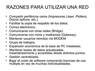 RAZONES PARA UTILIZAR UNA RED
• Compartir periféricos caros (Impresoras Láser, Plotters,
Discos ópticos, etc.).
• Facilitar la copia de respaldo de los datos.
• Correo electrónico.
• Comunicarse con otras redes (Bridge).
• Comunicarse con minis y maiframes (Gateway).
• Mantener usuarios remotos vía MODEM.
• Grupo de trabajos.
• Expansión económica de la base de PC instaladas.
• Mantener bases de datos actualizadas
instantáneamente y accesibles desde distintos puntos.
• Gestión centralizada.
• Bajar el costo de software comprando licencias de uso
múltiple en vez de muchas individualidades.

 