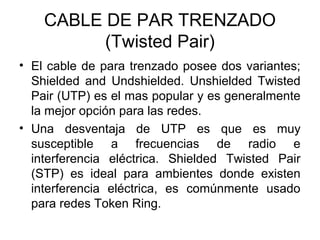 CABLE DE PAR TRENZADO
(Twisted Pair)
• El cable de para trenzado posee dos variantes;
Shielded and Undshielded. Unshielded Twisted
Pair (UTP) es el mas popular y es generalmente
la mejor opción para las redes.
• Una desventaja de UTP es que es muy
susceptible a frecuencias de radio e
interferencia eléctrica. Shielded Twisted Pair
(STP) es ideal para ambientes donde existen
interferencia eléctrica, es comúnmente usado
para redes Token Ring.

 