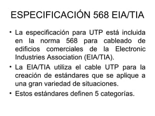 ESPECIFICACIÓN 568 EIA/TIA
• La especificación para UTP está incluida
en la norma 568 para cableado de
edificios comerciales de la Electronic
Industries Association (EIA/TIA).
• La EIA/TIA utiliza el cable UTP para la
creación de estándares que se aplique a
una gran variedad de situaciones.
• Estos estándares definen 5 categorías.

 