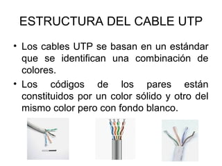 ESTRUCTURA DEL CABLE UTP
• Los cables UTP se basan en un estándar
que se identifican una combinación de
colores.
• Los códigos de los pares están
constituidos por un color sólido y otro del
mismo color pero con fondo blanco.

 