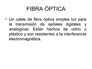 FIBRA ÓPTICA
• Un cable de fibra óptica emplea luz para
la transmisión de señales digitales y
analógicas. Están hechos de vidrio o
plástico y son resistentes a la interferencia
electromagnética.

 