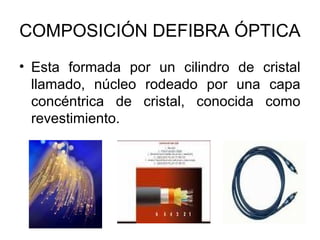 COMPOSICIÓN DEFIBRA ÓPTICA
• Esta formada por un cilindro de cristal
llamado, núcleo rodeado por una capa
concéntrica de cristal, conocida como
revestimiento.

 