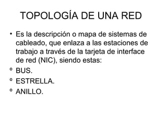 TOPOLOGÍA DE UNA RED
• Es la descripción o mapa de sistemas de
cableado, que enlaza a las estaciones de
trabajo a través de la tarjeta de interface
de red (NIC), siendo estas:
º BUS.
º ESTRELLA.
º ANILLO.

 
