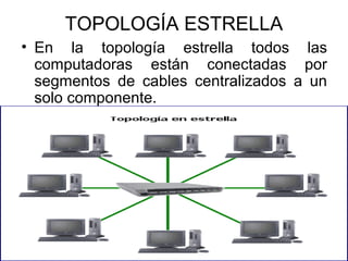 TOPOLOGÍA ESTRELLA
• En la topología estrella todos las
computadoras están conectadas por
segmentos de cables centralizados a un
solo componente.

 