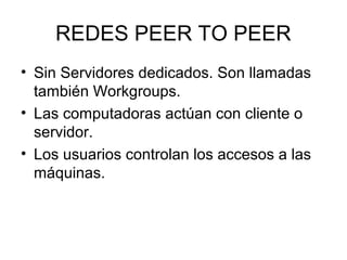 REDES PEER TO PEER
• Sin Servidores dedicados. Son llamadas
también Workgroups.
• Las computadoras actúan con cliente o
servidor.
• Los usuarios controlan los accesos a las
máquinas.

 