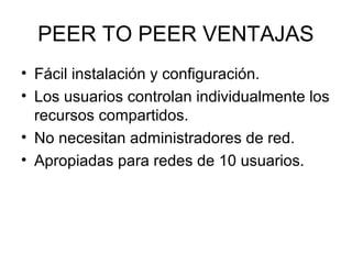 PEER TO PEER VENTAJAS
• Fácil instalación y configuración.
• Los usuarios controlan individualmente los
recursos compartidos.
• No necesitan administradores de red.
• Apropiadas para redes de 10 usuarios.

 