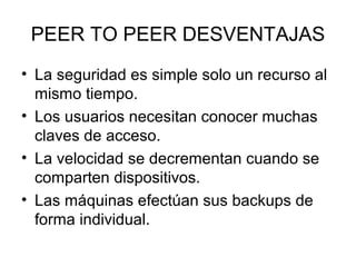 PEER TO PEER DESVENTAJAS
• La seguridad es simple solo un recurso al
mismo tiempo.
• Los usuarios necesitan conocer muchas
claves de acceso.
• La velocidad se decrementan cuando se
comparten dispositivos.
• Las máquinas efectúan sus backups de
forma individual.

 