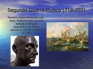 Segunda Guerra Púnica (218-202) Mientras Aníbal devastaba toda Italia, Publio Cornelio Escipión, llamado el Africano, desembarcó en África y derrotó al ejército cartaginés en Zama. 