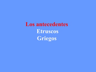 Los antecedentes 
Etruscos 
Griegos 
 
