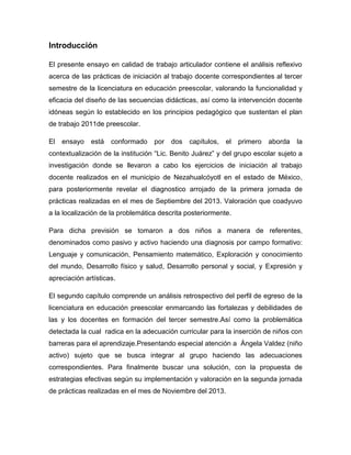 Introducción
El presente ensayo en calidad de trabajo articulador contiene el análisis reflexivo
acerca de las prácticas de iniciación al trabajo docente correspondientes al tercer
semestre de la licenciatura en educación preescolar, valorando la funcionalidad y
eficacia del diseño de las secuencias didácticas, así como la intervención docente
idóneas según lo establecido en los principios pedagógico que sustentan el plan
de trabajo 2011de preescolar.
El

ensayo

está

conformado

por

dos

capítulos,

el

primero

aborda

la

contextualización de la institución “Lic. Benito Juárez” y del grupo escolar sujeto a
investigación donde se llevaron a cabo los ejercicios de iniciación al trabajo
docente realizados en el municipio de Nezahualcóyotl en el estado de México,
para posteriormente revelar el diagnostico arrojado de la primera jornada de
prácticas realizadas en el mes de Septiembre del 2013. Valoración que coadyuvo
a la localización de la problemática descrita posteriormente.
Para dicha previsión se tomaron a dos niños a manera de referentes,
denominados como pasivo y activo haciendo una diagnosis por campo formativo:
Lenguaje y comunicación, Pensamiento matemático, Exploración y conocimiento
del mundo, Desarrollo físico y salud, Desarrollo personal y social, y Expresión y
apreciación artísticas.
El segundo capítulo comprende un análisis retrospectivo del perfil de egreso de la
licenciatura en educación preescolar enmarcando las fortalezas y debilidades de
las y los docentes en formación del tercer semestre.Así como la problemática
detectada la cual radica en la adecuación curricular para la inserción de niños con
barreras para el aprendizaje.Presentando especial atención a Ángela Valdez (niño
activo) sujeto que se busca integrar al grupo haciendo las adecuaciones
correspondientes. Para finalmente buscar una solución, con la propuesta de
estrategias efectivas según su implementación y valoración en la segunda jornada
de prácticas realizadas en el mes de Noviembre del 2013.

 