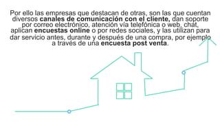 Por ello las empresas que destacan de otras, son las que cuentan
diversos canales de comunicación con el cliente, dan soporte
por correo electrónico, atención vía telefónica o web, chat,
aplican encuestas online o por redes sociales, y las utilizan para
dar servicio antes, durante y después de una compra, por ejemplo
a través de una encuesta post venta.
 