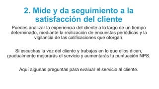 2. Mide y da seguimiento a la
satisfacción del cliente
Puedes analizar la experiencia del cliente a lo largo de un tiempo
determinado, mediante la realización de encuestas periódicas y la
vigilancia de las calificaciones que otorgan.
Si escuchas la voz del cliente y trabajas en lo que ellos dicen,
gradualmente mejorarás el servicio y aumentarás tu puntuación NPS.
Aquí algunas preguntas para evaluar el servicio al cliente.
 
