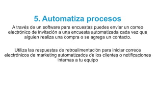 5. Automatiza procesos
A través de un software para encuestas puedes enviar un correo
electrónico de invitación a una encuesta automatizada cada vez que
alguien realiza una compra o se agrega un contacto.
Utiliza las respuestas de retroalimentación para iniciar correos
electrónicos de marketing automatizados de los clientes o notificaciones
internas a tu equipo
 