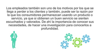Los empleados también son uno de los motivos por los que se
llega a perder a los clientes y también, puede ser la razón por
la que los consumidores permanezcan usando un producto o
servicio, ya que si obtienen un buen servicio se sienten
escuchados y valorados. De ahí la importancia de conocer sus
necesidades, de hacer una investigación para conocerlos a
profundidad.
 