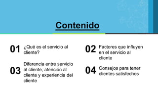 Contenido
¿Qué es el servicio al
cliente?
01 Factores que influyen
en el servicio al
cliente
02
Diferencia entre servicio
al cliente, atención al
cliente y experiencia del
cliente
03 Consejos para tener
clientes satisfechos
04
 