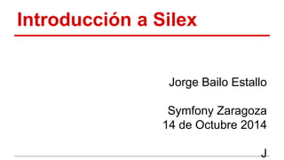 Introducción a Silex 
Jorge Bailo Estallo 
Symfony Zaragoza 
14 de Octubre 2014 
J 
 