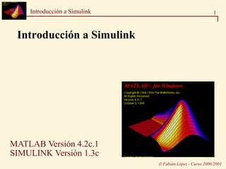 1Introducción a Simulink
 Fabián López - Curso 2000/2001
Introducción a Simulink
MATLAB Versión 4.2c.1
SIMULINK Versión 1.3c
 