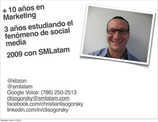 + 10  años en
 M  arketing
        s estud iando el
 3 año         e social
  fenó meno d
  media
   200 9 con SMLatam


      @kbzon
      @smlatam
      Google Voice: (786) 250-2513
      clisogorsky@smlatam.com
      facebook.com/christianlisogorsky
      linkedin.com/in/clisogorsky
Monday, June 21, 2010
 