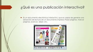 ¿Qué es una publicación interactiva?
 Es un documento electrónico interactivo, que es capaz de generar una
sensación de lectura de un documento impreso: Pasar páginas, marcar
páginas, acercar, alejar, etc.
 