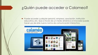 ¿Quién puede acceder a Calameo?
 Puede acceder cualquier persona, empresa, asociación, institución
educativa, etc. Que a través de un medio dinámico e innovador puede
hacer uso de este nueva norma de comunicación interactiva.
 