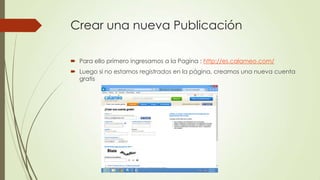 Crear una nueva Publicación
 Para ello primero ingresamos a la Pagina : http://es.calameo.com/
 Luego si no estamos registrados en la página, creamos una nueva cuenta
gratis
 