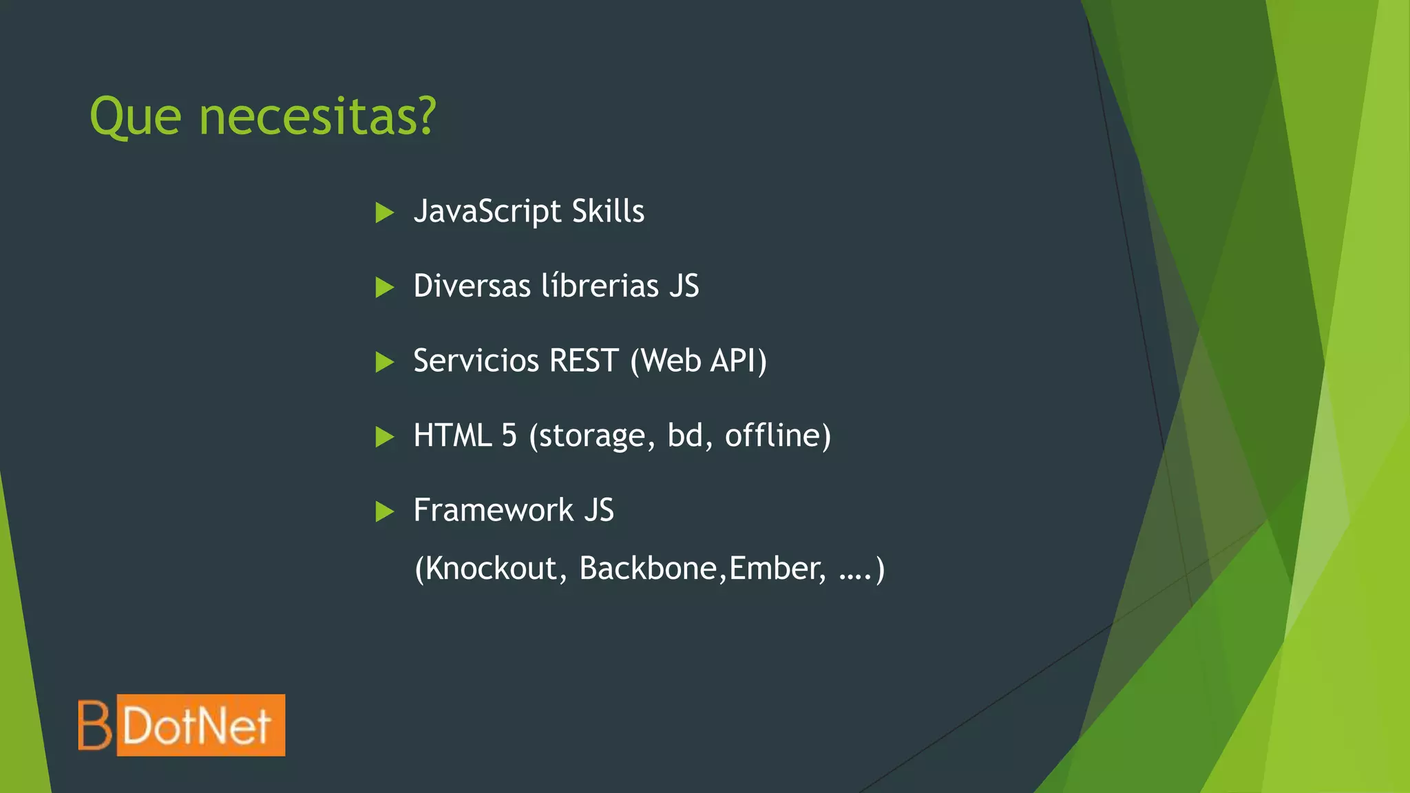 Que necesitas?
              JavaScript Skills

              Diversas líbrerias JS

              Servicios REST (Web API)

              HTML 5 (storage, bd, offline)

              Framework JS
               (Knockout, Backbone,Ember, ….)
 