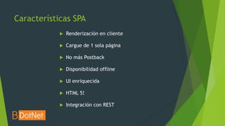 Características SPA
               Renderización en cliente

               Cargue de 1 sola página

               No más Postback

               Disponibilidad offline

               UI enriquecida

               HTML 5!

               Integración con REST
 