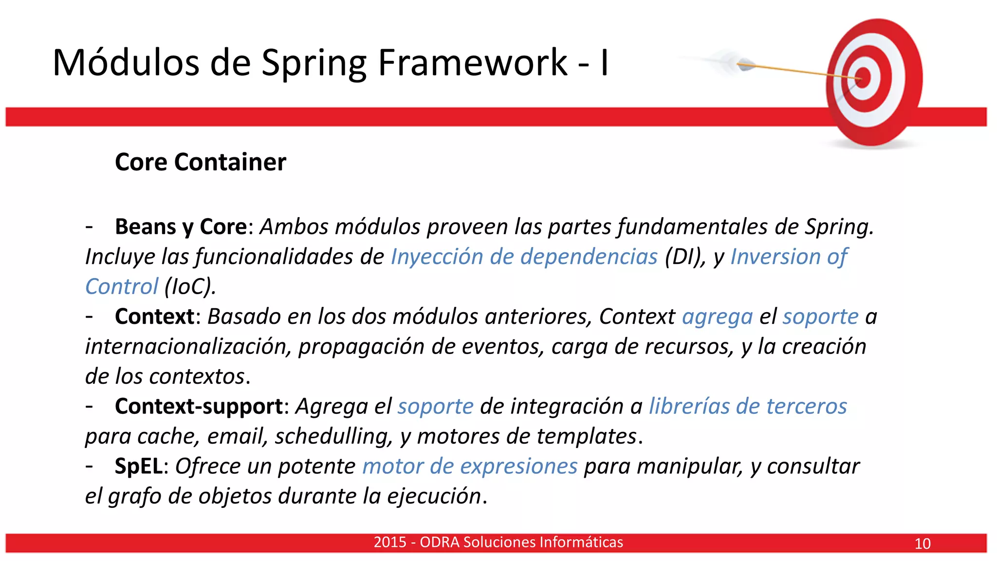 Módulos de Spring Framework - I
Core Container
- Beans y Core: Ambos módulos proveen las partes fundamentales de Spring.
Incluye las funcionalidades de Inyección de dependencias (DI), y Inversion of
Control (IoC).
- Context: Basado en los dos módulos anteriores, Context agrega el soporte a
internacionalización, propagación de eventos, carga de recursos, y la creación
de los contextos.
- Context-support: Agrega el soporte de integración a librerías de terceros
para cache, email, schedulling, y motores de templates.
- SpEL: Ofrece un potente motor de expresiones para manipular, y consultar
el grafo de objetos durante la ejecución.
102015 - ODRA Soluciones Informáticas
 
