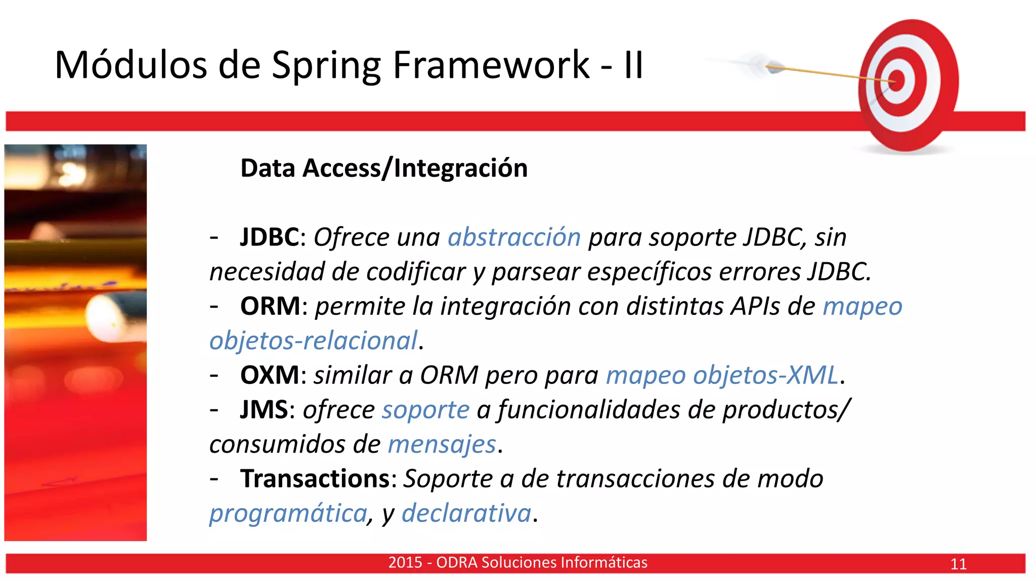 Módulos de Spring Framework - II
Data Access/Integración
- JDBC: Ofrece una abstracción para soporte JDBC, sin
necesidad de codificar y parsear específicos errores JDBC.
- ORM: permite la integración con distintas APIs de mapeo
objetos-relacional.
- OXM: similar a ORM pero para mapeo objetos-XML.
- JMS: ofrece soporte a funcionalidades de productos/
consumidos de mensajes.
- Transactions: Soporte a de transacciones de modo
programática, y declarativa.
112015 - ODRA Soluciones Informáticas
 