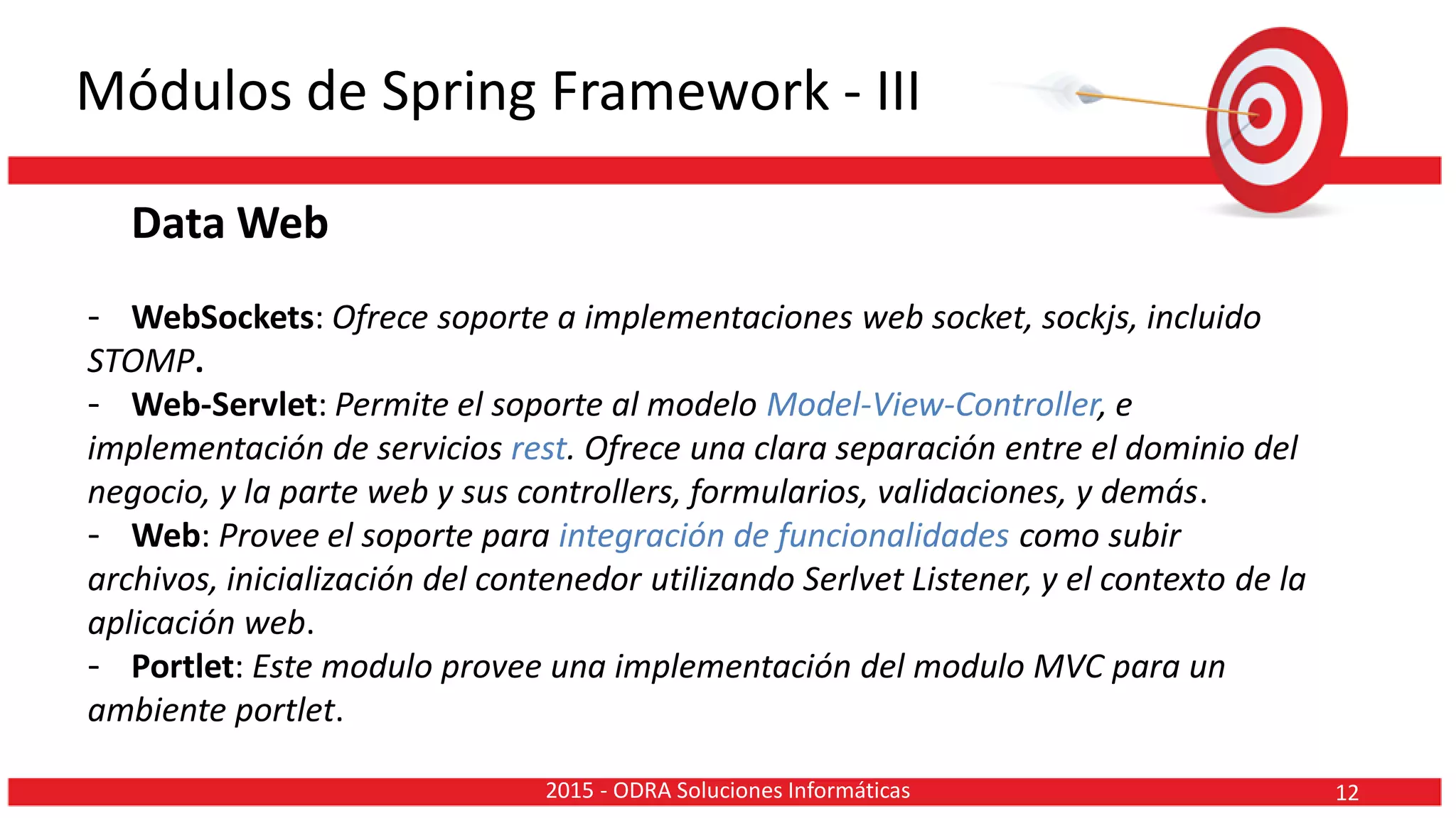 Módulos de Spring Framework - III
Data Web
- WebSockets: Ofrece soporte a implementaciones web socket, sockjs, incluido
STOMP.
- Web-Servlet: Permite el soporte al modelo Model-View-Controller, e
implementación de servicios rest. Ofrece una clara separación entre el dominio del
negocio, y la parte web y sus controllers, formularios, validaciones, y demás.
- Web: Provee el soporte para integración de funcionalidades como subir
archivos, inicialización del contenedor utilizando Serlvet Listener, y el contexto de la
aplicación web.
- Portlet: Este modulo provee una implementación del modulo MVC para un
ambiente portlet.
122015 - ODRA Soluciones Informáticas
 