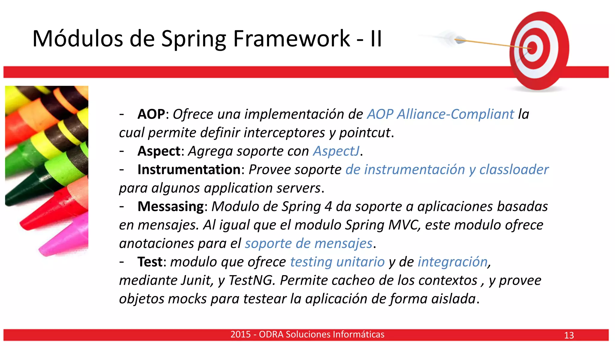 Módulos de Spring Framework - II
- AOP: Ofrece una implementación de AOP Alliance-Compliant la
cual permite definir interceptores y pointcut.
- Aspect: Agrega soporte con AspectJ.
- Instrumentation: Provee soporte de instrumentación y classloader
para algunos application servers.
- Messasing: Modulo de Spring 4 da soporte a aplicaciones basadas
en mensajes. Al igual que el modulo Spring MVC, este modulo ofrece
anotaciones para el soporte de mensajes.
- Test: modulo que ofrece testing unitario y de integración,
mediante Junit, y TestNG. Permite cacheo de los contextos , y provee
objetos mocks para testear la aplicación de forma aislada.
132015 - ODRA Soluciones Informáticas
 