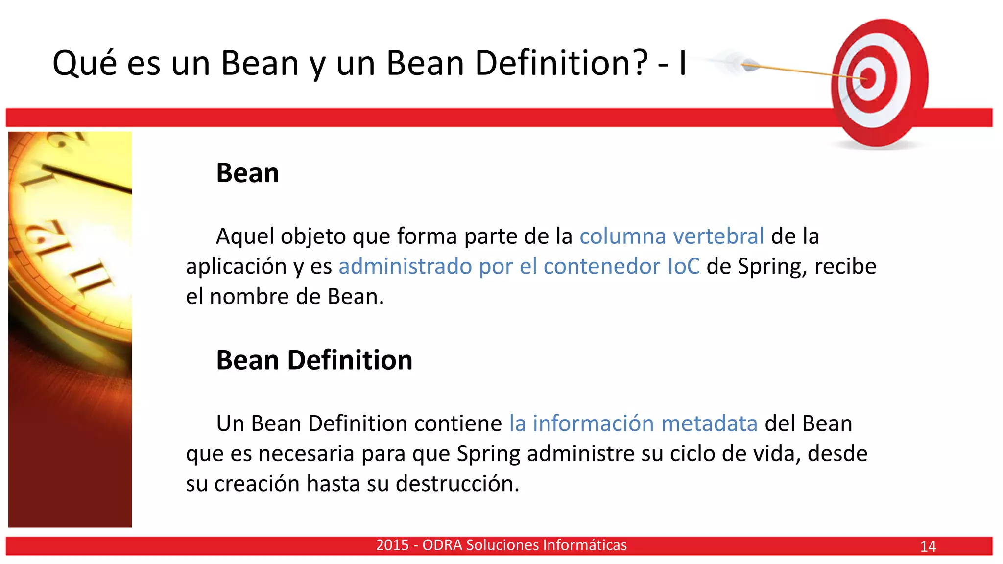 Qué es un Bean y un Bean Definition? - I
Bean
Aquel objeto que forma parte de la columna vertebral de la
aplicación y es administrado por el contenedor IoC de Spring, recibe
el nombre de Bean.
Bean Definition
Un Bean Definition contiene la información metadata del Bean
que es necesaria para que Spring administre su ciclo de vida, desde
su creación hasta su destrucción.
142015 - ODRA Soluciones Informáticas
 