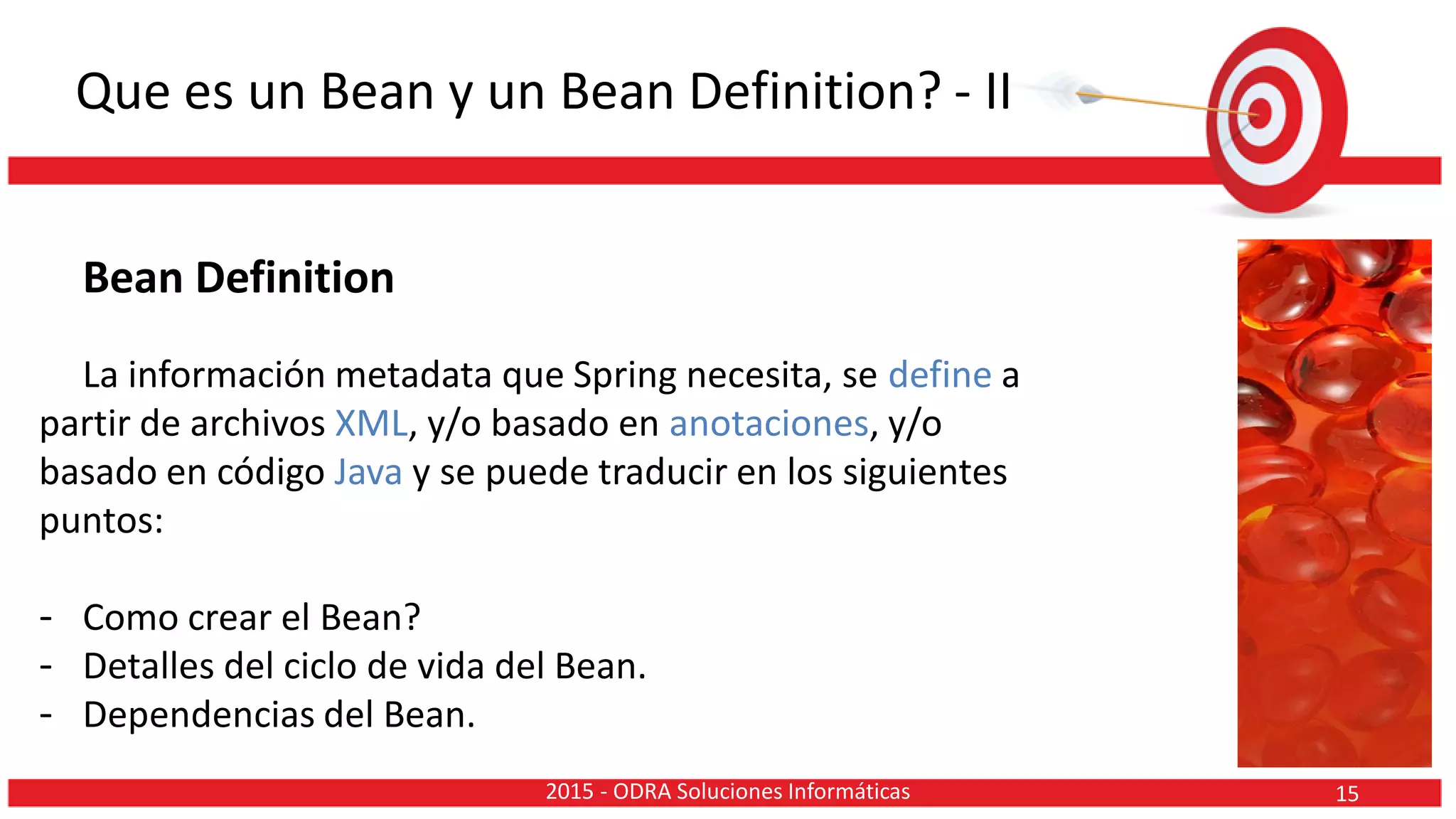 Que es un Bean y un Bean Definition? - II
Bean Definition
La información metadata que Spring necesita, se define a
partir de archivos XML, y/o basado en anotaciones, y/o
basado en código Java y se puede traducir en los siguientes
puntos:
- Como crear el Bean?
- Detalles del ciclo de vida del Bean.
- Dependencias del Bean.
152015 - ODRA Soluciones Informáticas
 