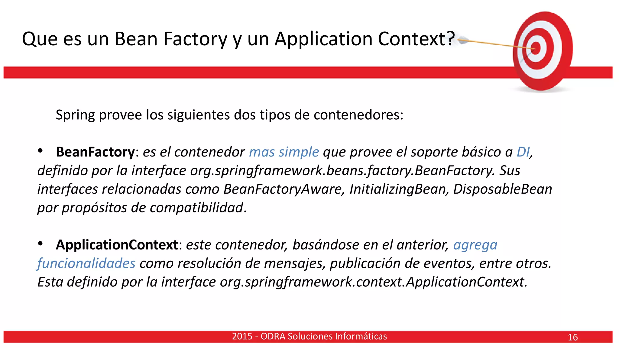 Que es un Bean Factory y un Application Context?
Spring provee los siguientes dos tipos de contenedores:
• BeanFactory: es el contenedor mas simple que provee el soporte básico a DI,
definido por la interface org.springframework.beans.factory.BeanFactory. Sus
interfaces relacionadas como BeanFactoryAware, InitializingBean, DisposableBean
por propósitos de compatibilidad.
• ApplicationContext: este contenedor, basándose en el anterior, agrega
funcionalidades como resolución de mensajes, publicación de eventos, entre otros.
Esta definido por la interface org.springframework.context.ApplicationContext.
162015 - ODRA Soluciones Informáticas
 