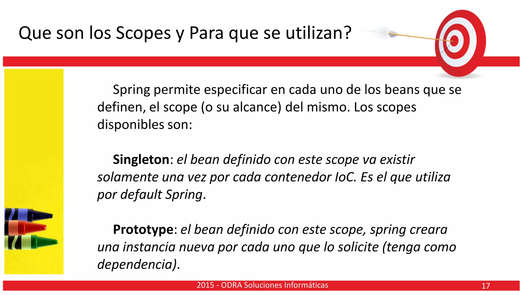 Que son los Scopes y Para que se utilizan?
Spring permite especificar en cada uno de los beans que se
definen, el scope (o su alcance) del mismo. Los scopes
disponibles son:
Singleton: el bean definido con este scope va existir
solamente una vez por cada contenedor IoC. Es el que utiliza
por default Spring.
Prototype: el bean definido con este scope, spring creara
una instancia nueva por cada uno que lo solicite (tenga como
dependencia).
172015 - ODRA Soluciones Informáticas
 