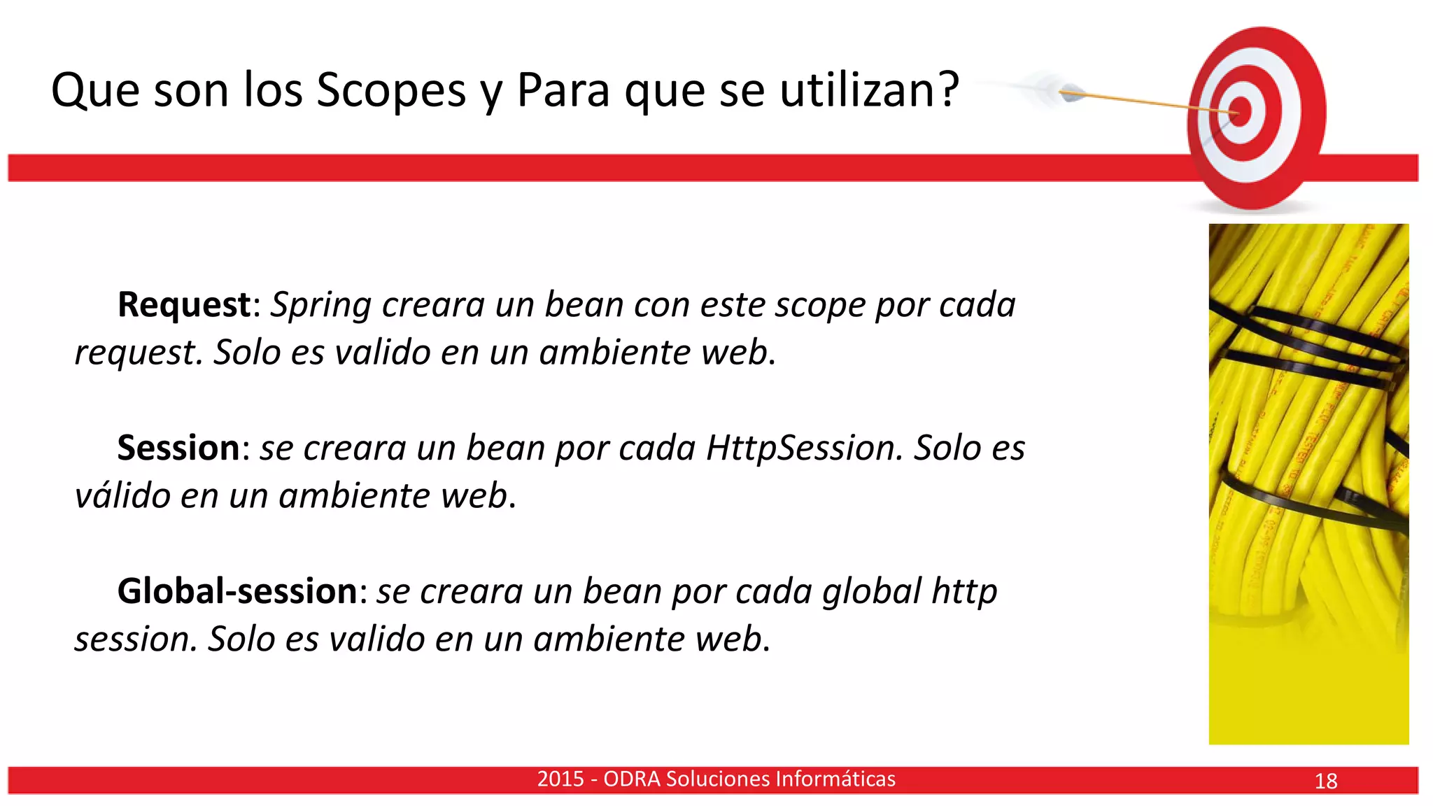 Que son los Scopes y Para que se utilizan?
Request: Spring creara un bean con este scope por cada
request. Solo es valido en un ambiente web.
Session: se creara un bean por cada HttpSession. Solo es
válido en un ambiente web.
Global-session: se creara un bean por cada global http
session. Solo es valido en un ambiente web.
182015 - ODRA Soluciones Informáticas
 