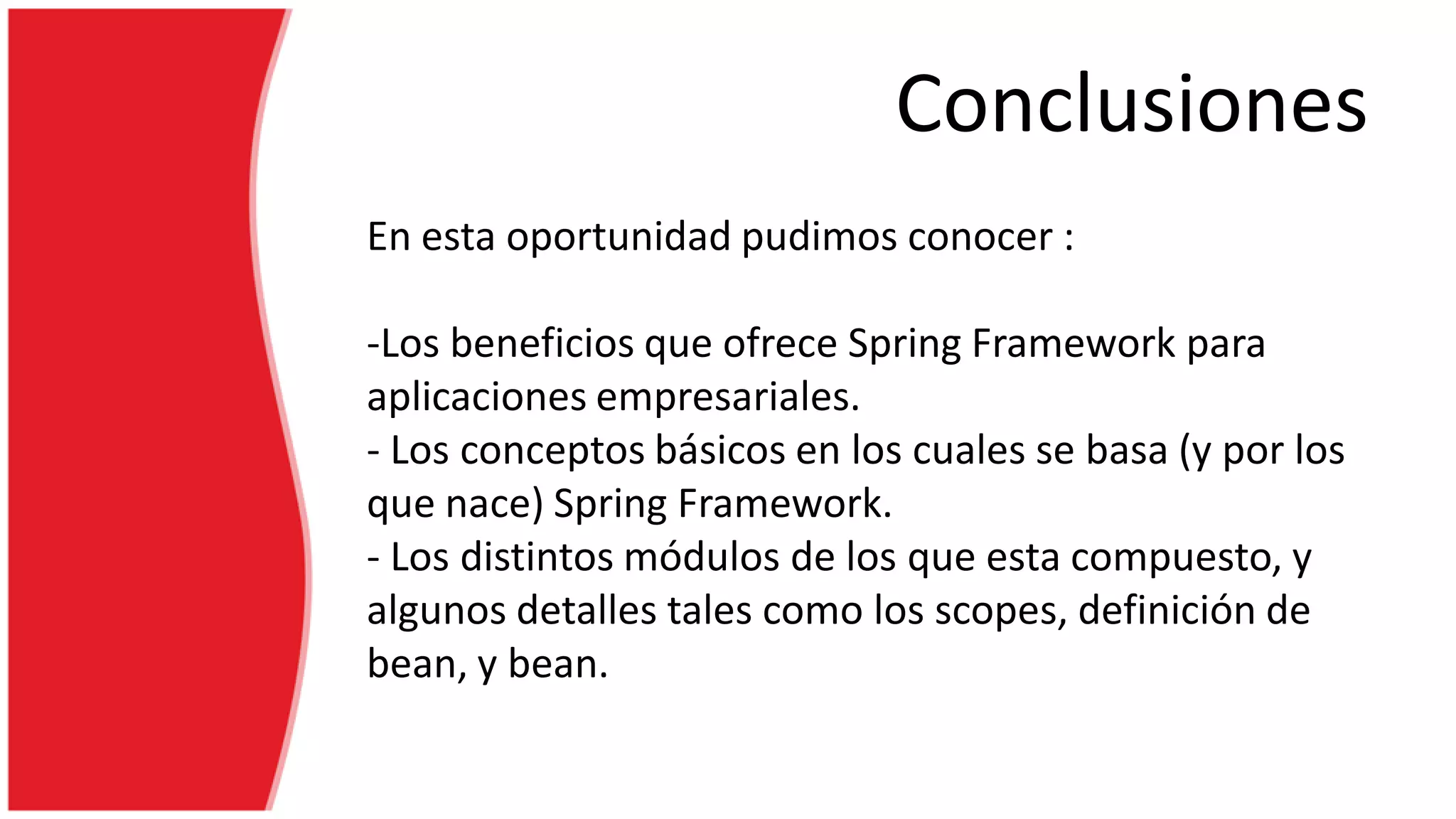 Conclusiones
En esta oportunidad pudimos conocer :
-Los beneficios que ofrece Spring Framework para
aplicaciones empresariales.
- Los conceptos básicos en los cuales se basa (y por los
que nace) Spring Framework.
- Los distintos módulos de los que esta compuesto, y
algunos detalles tales como los scopes, definición de
bean, y bean.
 