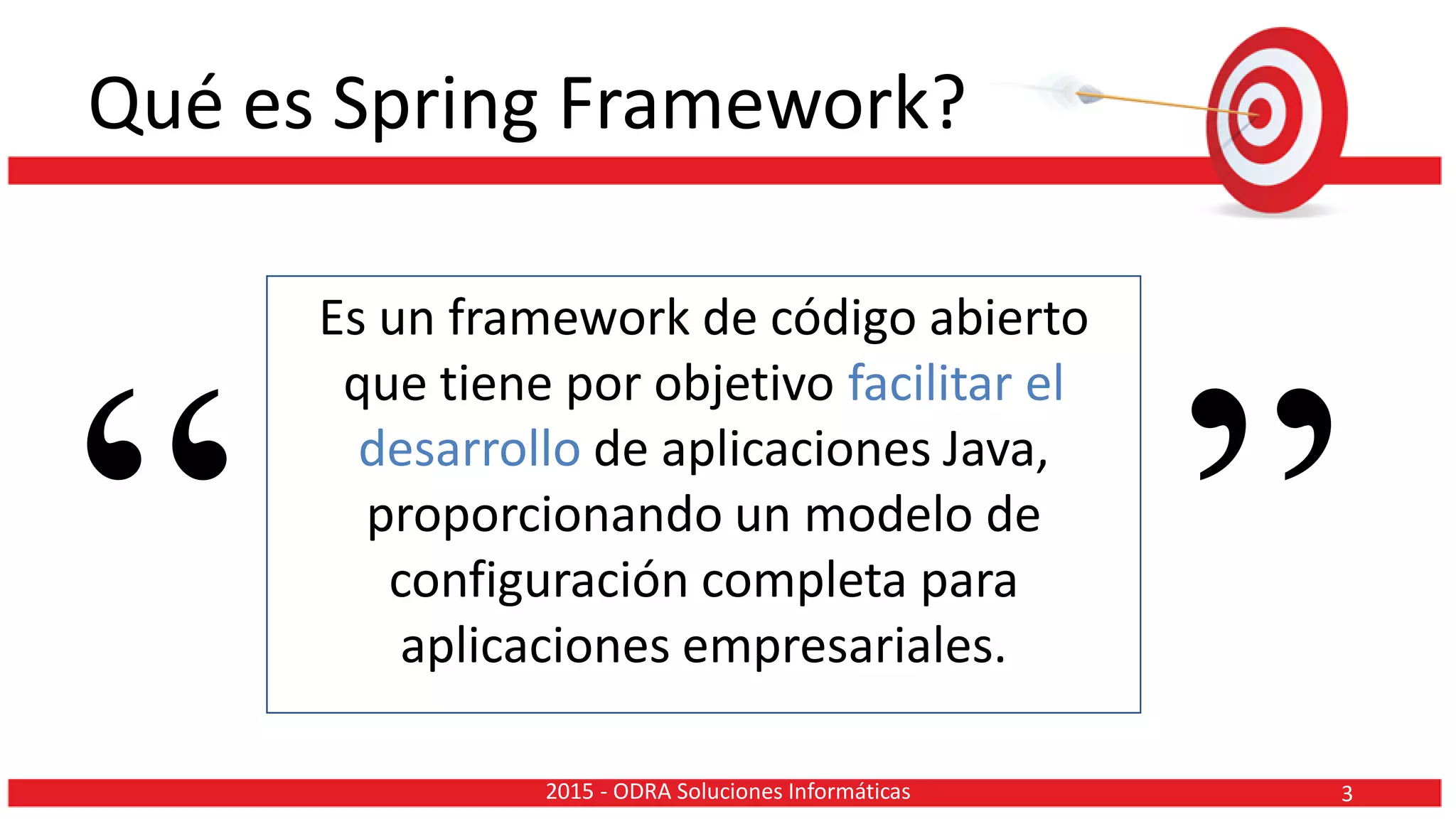 Qué es Spring Framework?
Es un framework de código abierto
que tiene por objetivo facilitar el
desarrollo de aplicaciones Java,
proporcionando un modelo de
configuración completa para
aplicaciones empresariales.“ ”32015 - ODRA Soluciones Informáticas
 