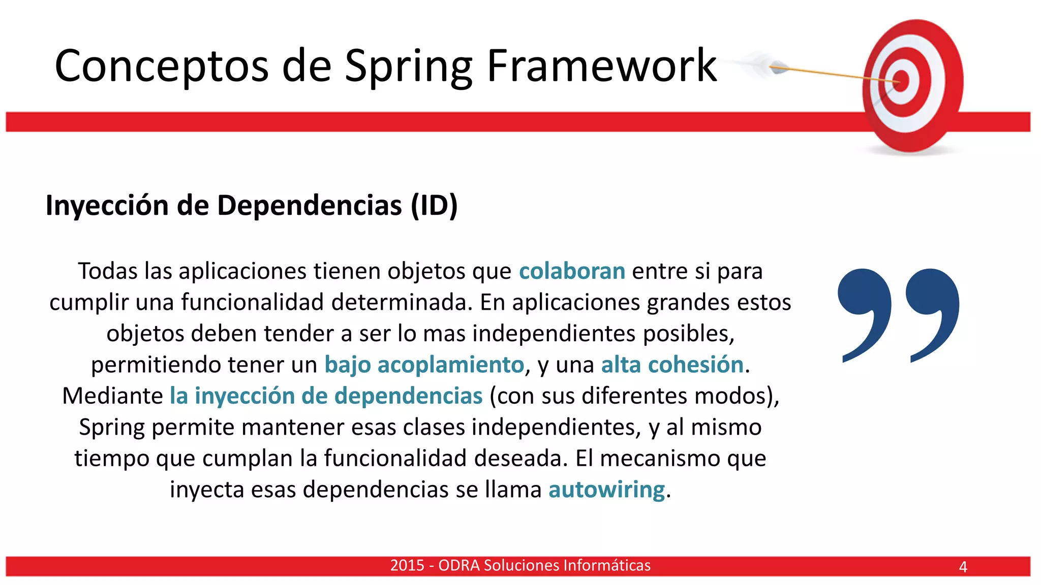 Conceptos de Spring Framework
Inyección de Dependencias (ID)
Todas las aplicaciones tienen objetos que colaboran entre si para
cumplir una funcionalidad determinada. En aplicaciones grandes estos
objetos deben tender a ser lo mas independientes posibles,
permitiendo tener un bajo acoplamiento, y una alta cohesión.
Mediante la inyección de dependencias (con sus diferentes modos),
Spring permite mantener esas clases independientes, y al mismo
tiempo que cumplan la funcionalidad deseada. El mecanismo que
inyecta esas dependencias se llama autowiring.
”42015 - ODRA Soluciones Informáticas
 