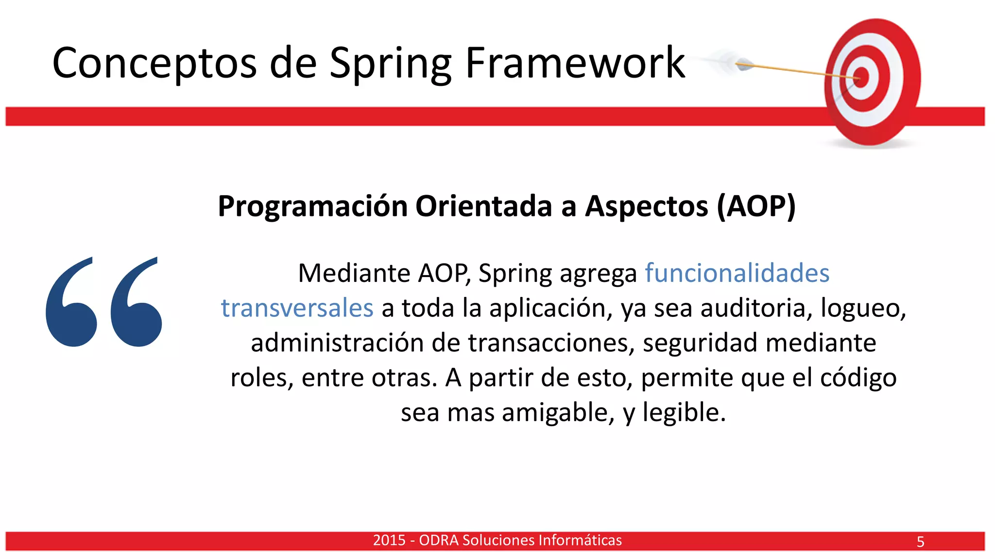 Conceptos de Spring Framework
Programación Orientada a Aspectos (AOP)
Mediante AOP, Spring agrega funcionalidades
transversales a toda la aplicación, ya sea auditoria, logueo,
administración de transacciones, seguridad mediante
roles, entre otras. A partir de esto, permite que el código
sea mas amigable, y legible.
“ 52015 - ODRA Soluciones Informáticas
 