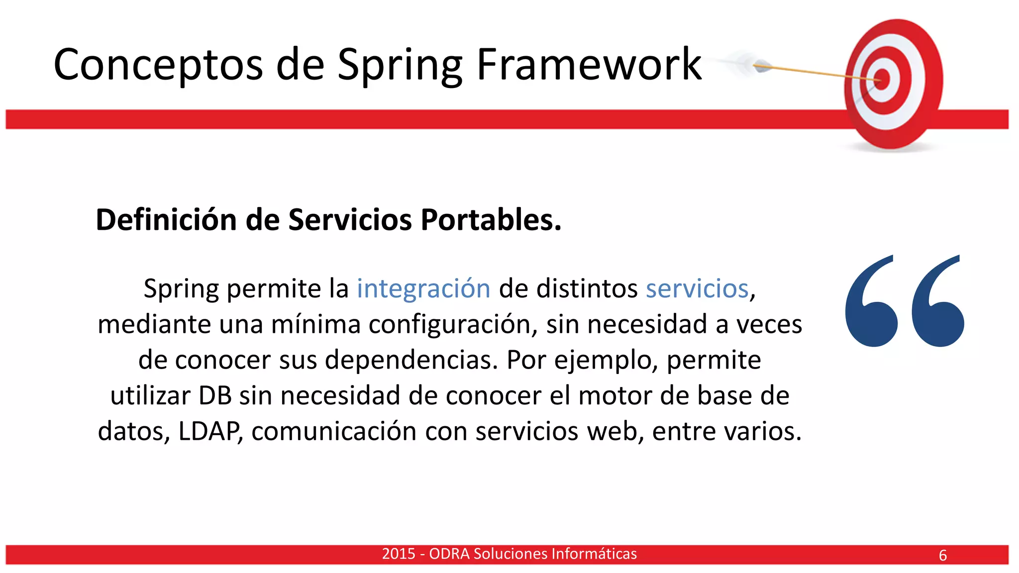 Conceptos de Spring Framework
Definición de Servicios Portables.
Spring permite la integración de distintos servicios,
mediante una mínima configuración, sin necesidad a veces
de conocer sus dependencias. Por ejemplo, permite
utilizar DB sin necesidad de conocer el motor de base de
datos, LDAP, comunicación con servicios web, entre varios. “62015 - ODRA Soluciones Informáticas
 