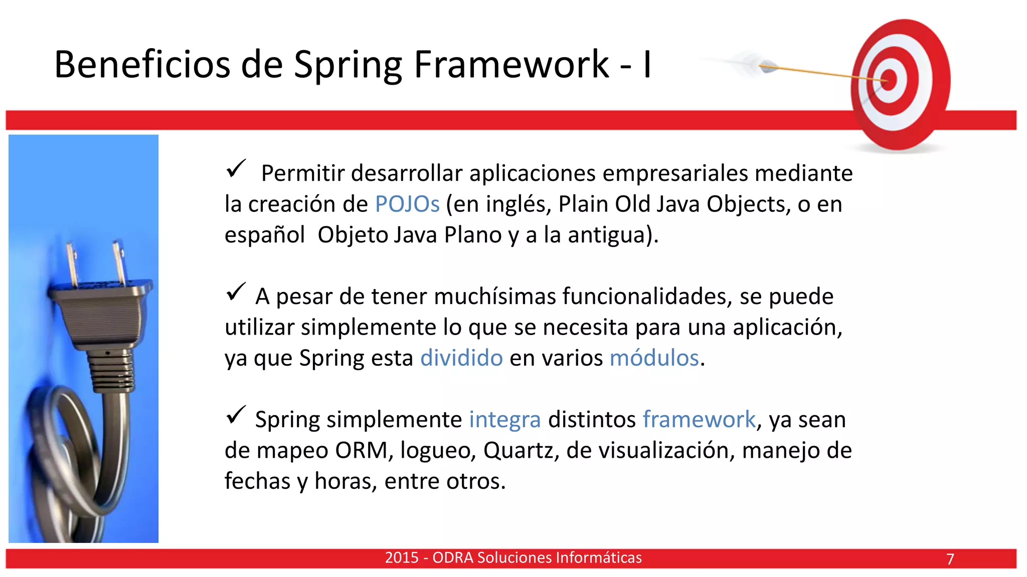 Beneficios de Spring Framework - I
 Permitir desarrollar aplicaciones empresariales mediante
la creación de POJOs (en inglés, Plain Old Java Objects, o en
español Objeto Java Plano y a la antigua).
 A pesar de tener muchísimas funcionalidades, se puede
utilizar simplemente lo que se necesita para una aplicación,
ya que Spring esta dividido en varios módulos.
 Spring simplemente integra distintos framework, ya sean
de mapeo ORM, logueo, Quartz, de visualización, manejo de
fechas y horas, entre otros.
72015 - ODRA Soluciones Informáticas
 
