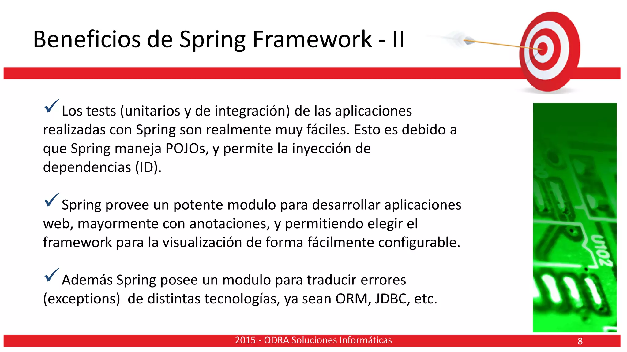 Beneficios de Spring Framework - II
Los tests (unitarios y de integración) de las aplicaciones
realizadas con Spring son realmente muy fáciles. Esto es debido a
que Spring maneja POJOs, y permite la inyección de
dependencias (ID).
Spring provee un potente modulo para desarrollar aplicaciones
web, mayormente con anotaciones, y permitiendo elegir el
framework para la visualización de forma fácilmente configurable.
Además Spring posee un modulo para traducir errores
(exceptions) de distintas tecnologías, ya sean ORM, JDBC, etc.
82015 - ODRA Soluciones Informáticas
 