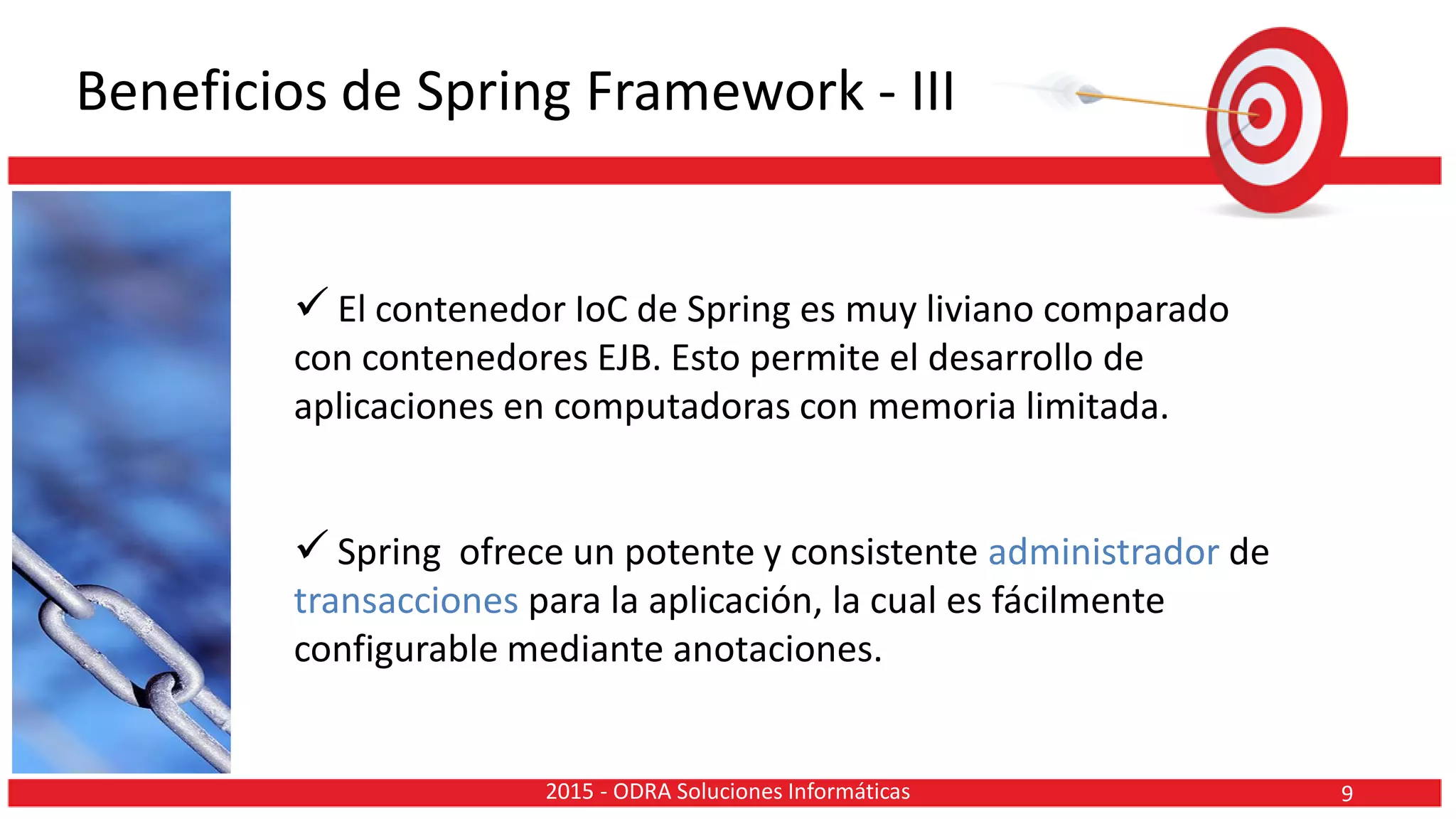 Beneficios de Spring Framework - III
 El contenedor IoC de Spring es muy liviano comparado
con contenedores EJB. Esto permite el desarrollo de
aplicaciones en computadoras con memoria limitada.
 Spring ofrece un potente y consistente administrador de
transacciones para la aplicación, la cual es fácilmente
configurable mediante anotaciones.
92015 - ODRA Soluciones Informáticas
 