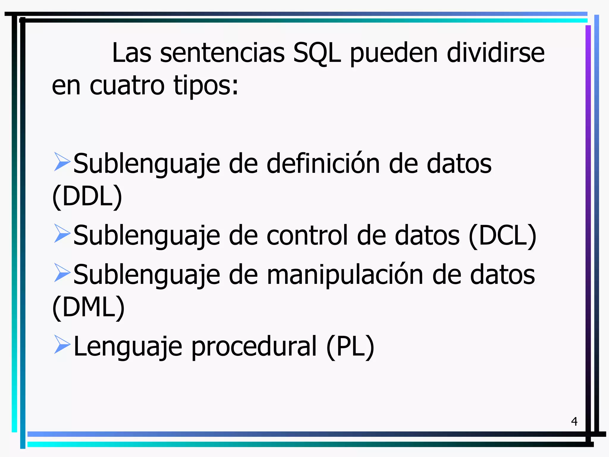 Las sentencias SQL pueden dividirse
en cuatro tipos:

Sublenguaje de definición de datos
(DDL)
Sublenguaje de control de datos (DCL)
Sublenguaje de manipulación de datos
(DML)
Lenguaje procedural (PL)

                                           4
 