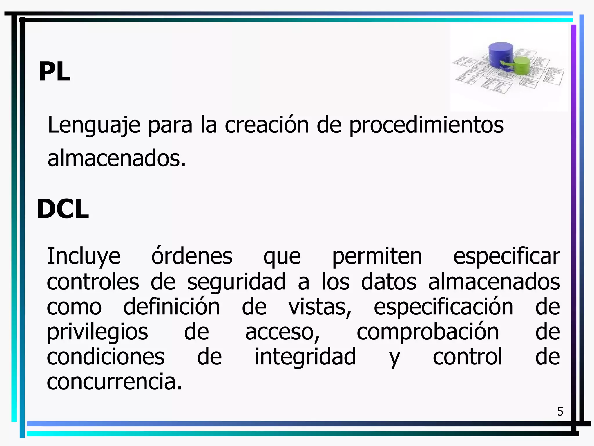 PL
Lenguaje para la creación de procedimientos
almacenados.

DCL
Incluye órdenes que permiten especificar
controles de seguridad a los datos almacenados
como definición de vistas, especificación de
privilegios   de  acceso,    comprobación   de
condiciones de integridad y control de
concurrencia.
                                              5
 