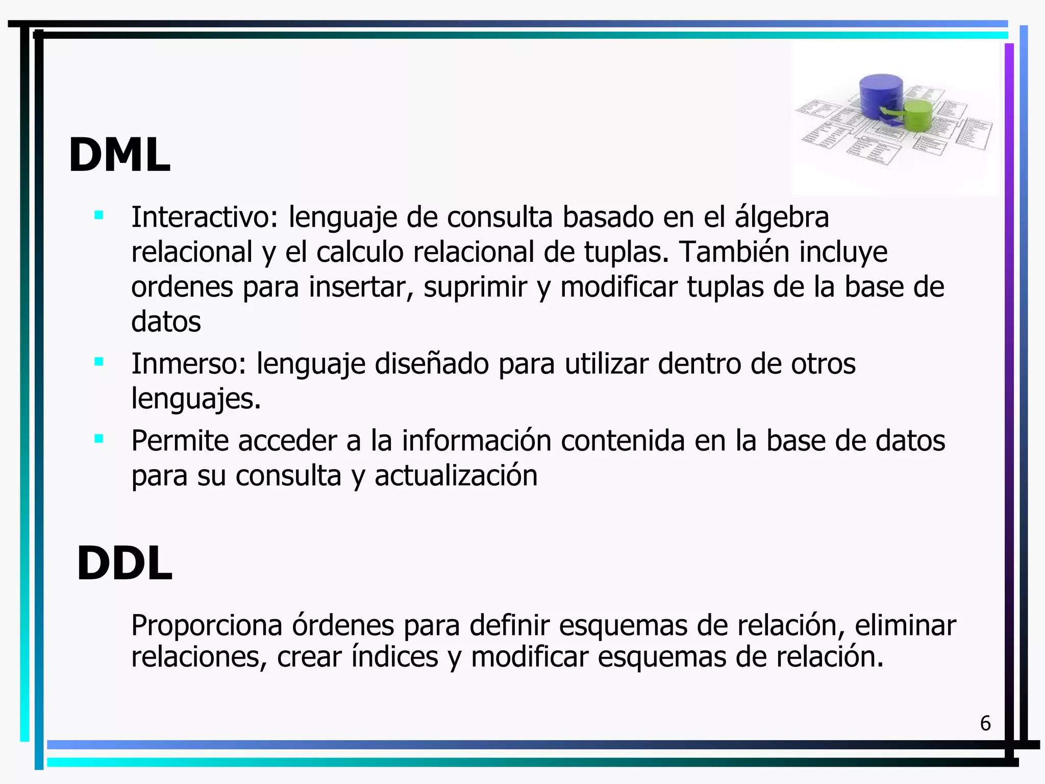 DML
 Interactivo: lenguaje de consulta basado en el álgebra
  relacional y el calculo relacional de tuplas. También incluye
  ordenes para insertar, suprimir y modificar tuplas de la base de
  datos
 Inmerso: lenguaje diseñado para utilizar dentro de otros
  lenguajes.
 Permite acceder a la información contenida en la base de datos
  para su consulta y actualización


DDL
   Proporciona órdenes para definir esquemas de relación, eliminar
   relaciones, crear índices y modificar esquemas de relación.

                                                                     6
 