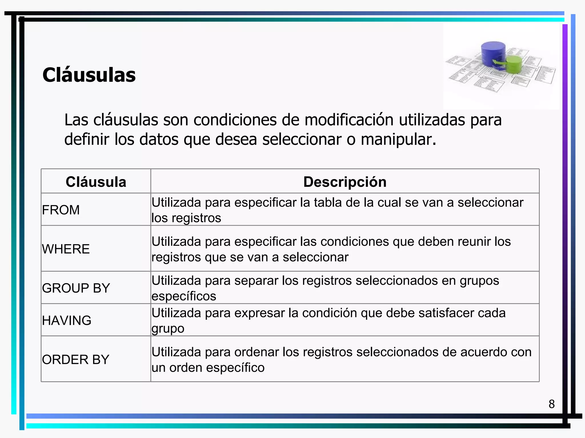 Cláusulas

  Las cláusulas son condiciones de modificación utilizadas para
  definir los datos que desea seleccionar o manipular.

  Cláusula                               Descripción
              Utilizada para especificar la tabla de la cual se van a seleccionar
FROM
              los registros
              Utilizada para especificar las condiciones que deben reunir los
WHERE
              registros que se van a seleccionar
              Utilizada para separar los registros seleccionados en grupos
GROUP BY
              específicos
              Utilizada para expresar la condición que debe satisfacer cada
HAVING
              grupo
              Utilizada para ordenar los registros seleccionados de acuerdo con
ORDER BY
              un orden específico

                                                                                    8
 
